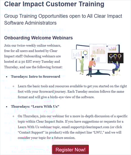 Onboarding webinars are hosted at 2:30 EST every Tuesday and Thursday, and use the following format:  Tuesdays: Intro to Scorecard. Learn the basic tools and resources available to get you started on the right foot with your Scorecard journey. Each Tuesday session follows the same format and will give a birds-eye view of the software.  Thursdays: “Learn With Us.” On Thursdays, join our webinar for a more in-depth discussion of a specific topic within Clear Impact Suite. If you have suggestions or requests for a Learn With Us webinar topic, email christian@clearimpact.com (or click “Contact Support” in product) with the subject line “LWU,” and we will consider your topic for a future session.  There is no limit to the amount of people within your organization who can attend, and anyone can attend as often as they would like!